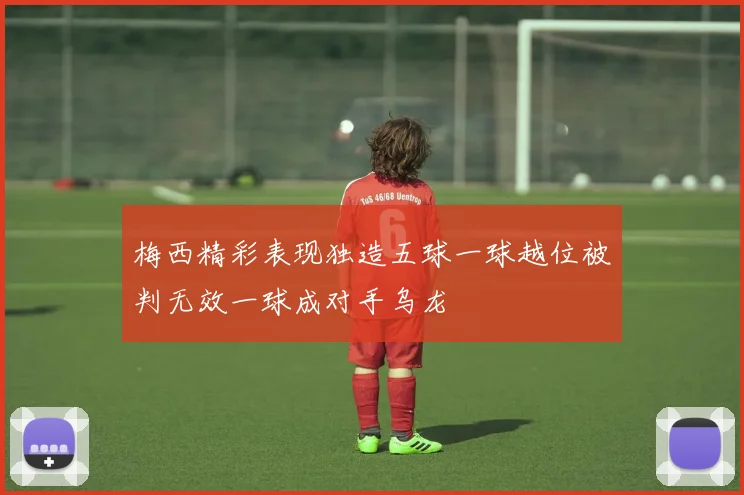 梅西精彩表现独造五球一球越位被判无效一球成对手乌龙