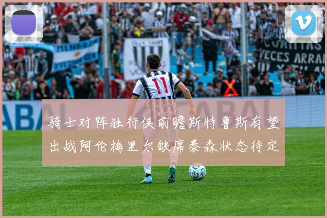 骑士对阵独行侠前瞻斯特鲁斯有望出战阿伦梅里尔缺席泰森状态待定