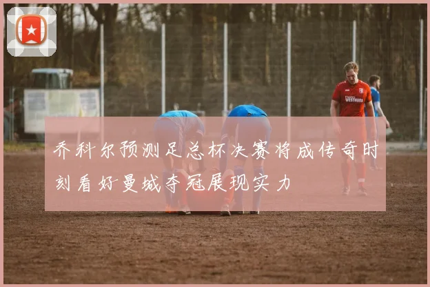 乔科尔预测足总杯决赛将成传奇时刻看好曼城夺冠展现实力