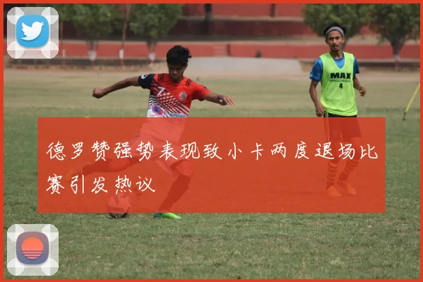 德罗赞强势表现致小卡两度退场比赛引发热议