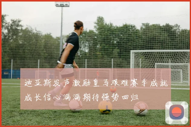 迪亚斯发声激励皇马艰难赛季成就成长信心满满期待强势回归