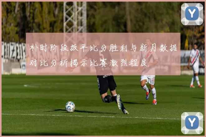 补时阶段扳平比分胜利与新月数据对比分析揭示比赛激烈程度