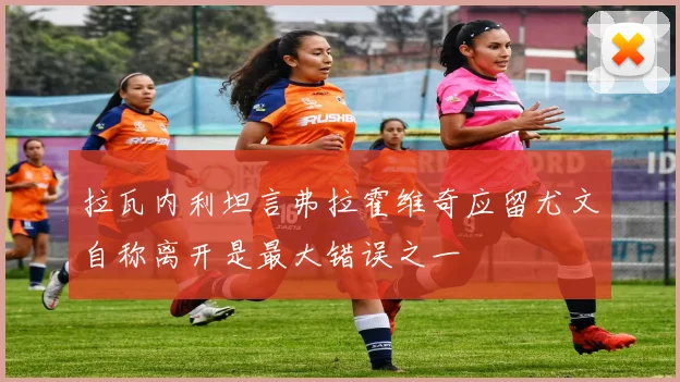 拉瓦内利坦言弗拉霍维奇应留尤文自称离开是最大错误之一