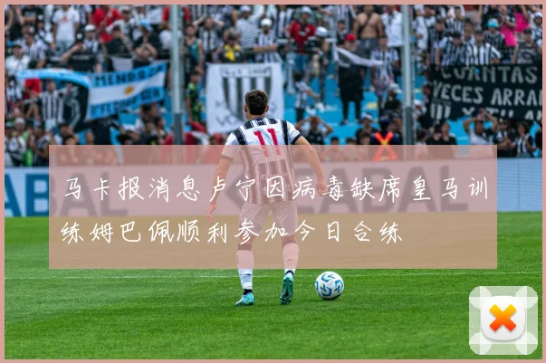马卡报消息卢宁因病毒缺席皇马训练姆巴佩顺利参加今日合练