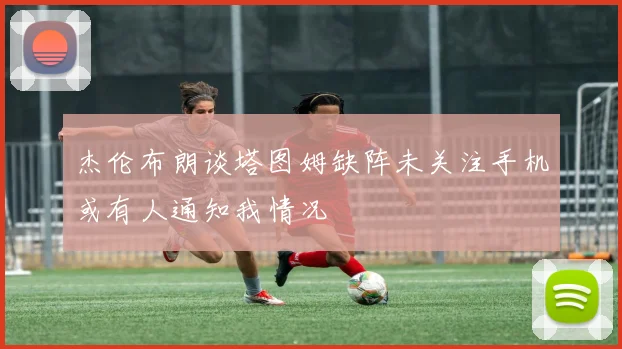 杰伦布朗谈塔图姆缺阵未关注手机或有人通知我情况