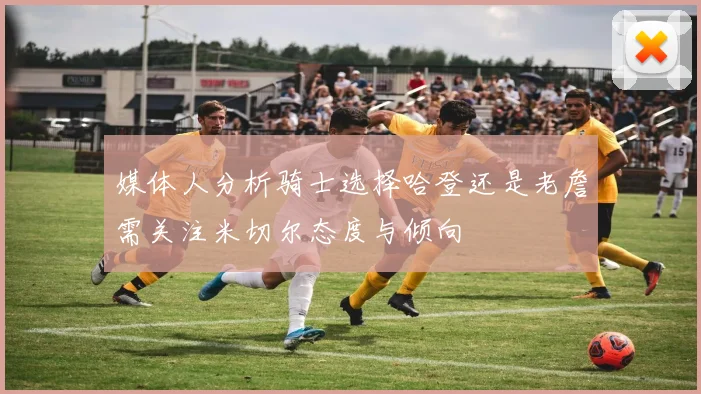 媒体人分析骑士选择哈登还是老詹需关注米切尔态度与倾向