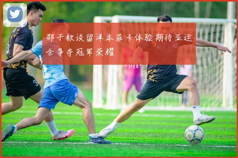 邵子钦谈留洋本菲卡体验期待亚运会争夺冠军荣耀