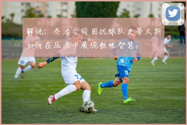 解说：乔治合同困扰球队史蒂文斯如何在压力中展现教练智慧