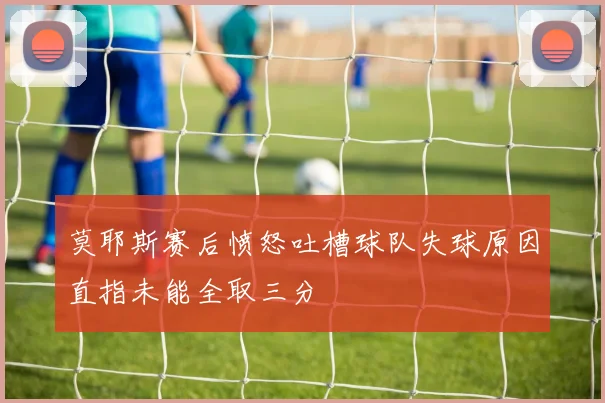 莫耶斯赛后愤怒吐槽球队失球原因直指未能全取三分