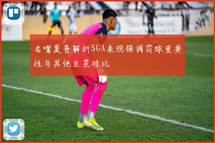 名嘴夏普解析SGA表现强调罚球重要性与其他巨星对比