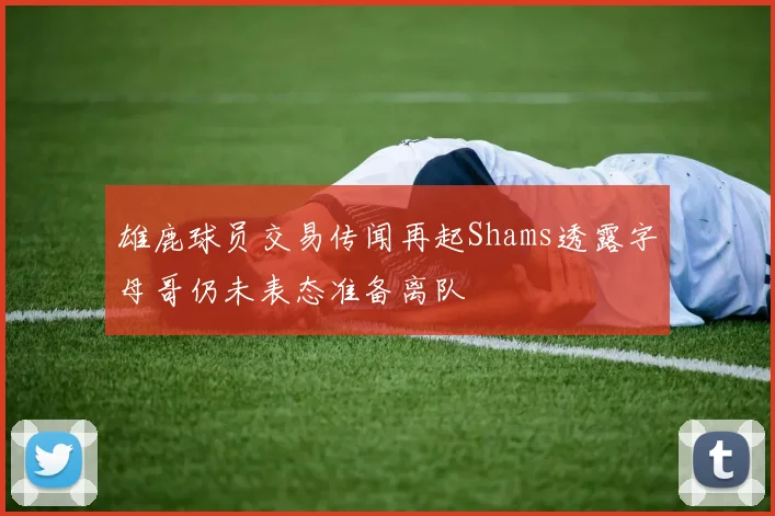 雄鹿球员交易传闻再起Shams透露字母哥仍未表态准备离队