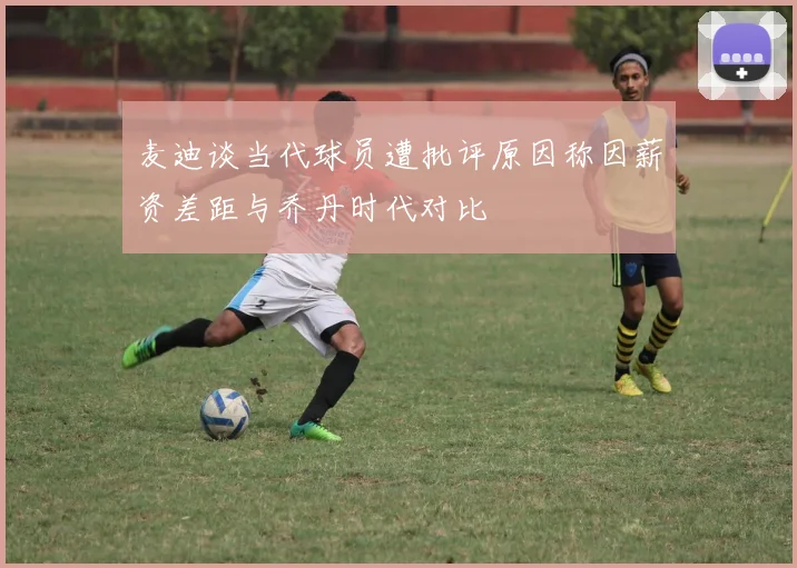 麦迪谈当代球员遭批评原因称因薪资差距与乔丹时代对比