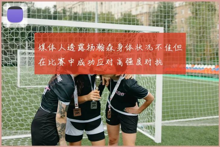 媒体人透露杨瀚森身体状况不佳但在比赛中成功应对高强度对抗