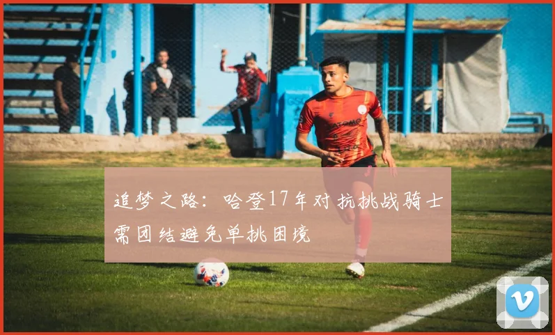 追梦之路：哈登17年对抗挑战骑士需团结避免单挑困境